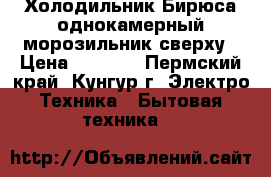 Холодильник Бирюса однокамерный морозильник сверху › Цена ­ 3 000 - Пермский край, Кунгур г. Электро-Техника » Бытовая техника   